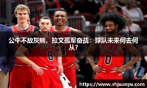 公牛不敌灰熊，拉文孤军奋战：球队未来何去何从？