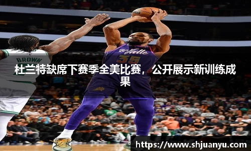 杜兰特缺席下赛季全美比赛，公开展示新训练成果