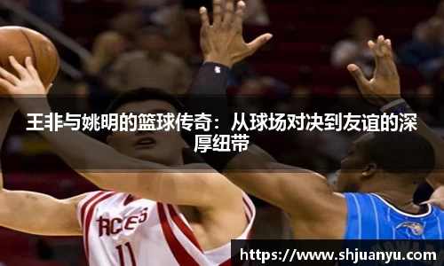 王非与姚明的篮球传奇：从球场对决到友谊的深厚纽带
