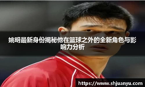 姚明最新身份揭秘他在篮球之外的全新角色与影响力分析