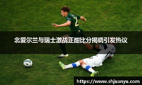 北爱尔兰与瑞士激战正酣比分揭晓引发热议